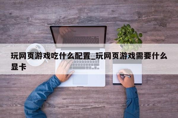 玩网页游戏吃什么配置_玩网页游戏需要什么显卡
