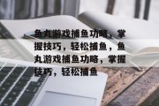 鱼丸游戏捕鱼功略,掌握技巧,轻松捕鱼,鱼丸游戏捕鱼功略,掌握技巧,轻松捕鱼 鱼丸游戏捕鱼功略,掌握技巧,轻松捕鱼,鱼丸游戏捕鱼功略,掌握技巧,轻松捕鱼