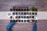 游戏室捕鱼游戏广告词,创意与乐趣的完美结合,创意与乐趣共舞,游戏室捕鱼游戏广告词 游戏室捕鱼游戏广告词,创意与乐趣的完美结合,创意与乐趣共舞,游戏室捕鱼游戏广告词