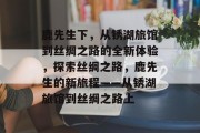 鹿先生下,从锈湖旅馆到丝绸之路的全新体验,探索丝绸之路,鹿先生的新旅程——从锈湖旅馆到丝绸之路上