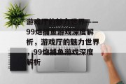 游戏厅的魅力世界——99炮捕鱼游戏深度解析，游戏厅的魅力世界，99炮捕鱼游戏深度解析