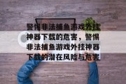 警惕非法捕鱼游戏外挂神器下载的危害，警惕非法捕鱼游戏外挂神器下载的潜在风险与危害