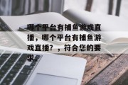 哪个平台有捕鱼游戏直播，哪个平台有捕鱼游戏直播？，符合您的要求。