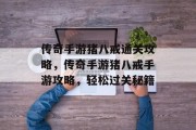 传奇手游猪八戒通关攻略,传奇手游猪八戒手游攻略,轻松过关秘籍