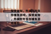探索未知,外国野外生存捕鱼游戏,探索未知,外国野外生存捕鱼游戏体验 探索未知,外国野外生存捕鱼游戏,探索未知,外国野外生存捕鱼游戏体验