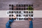 养鱼、钓鱼与捕鱼游戏下载,探索水族世界的乐趣与挑战,探索水族世界,养鱼、钓鱼与捕鱼游戏下载的乐趣与挑战 养鱼、钓鱼与捕鱼游戏下载,探索水族世界的乐趣与挑战,探索水族世界,养鱼、钓鱼与捕鱼游戏下载的乐趣与挑战