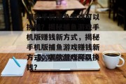 哪款手机捕鱼游戏可以换钱?揭秘捕鱼游戏手机版赚钱新方式,揭秘手机版捕鱼游戏赚钱新方式,哪款游戏可以换钱? 哪款手机捕鱼游戏可以换钱?揭秘捕鱼游戏手机版赚钱新方式,揭秘手机版捕鱼游戏赚钱新方式,哪款游戏可以换钱?