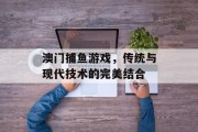 澳门捕鱼游戏，传统与现代技术的完美结合