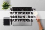 河南捕鱼游戏,传统与现代技术的完美结合,河南捕鱼游戏,传统与现代技术的完美融合 河南捕鱼游戏,传统与现代技术的完美结合,河南捕鱼游戏,传统与现代技术的完美融合