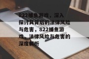 822捕鱼游戏,深入探讨其背后的法律风险与危害,822捕鱼游戏,法律风险与危害的深度解析 822捕鱼游戏,深入探讨其背后的法律风险与危害,822捕鱼游戏,法律风险与危害的深度解析