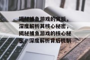 揭秘捕鱼游戏的背后,深度解析其核心秘密,揭秘捕鱼游戏的核心秘密,深度解析背后机制 揭秘捕鱼游戏的背后,深度解析其核心秘密,揭秘捕鱼游戏的核心秘密,深度解析背后机制