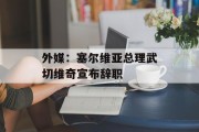 外媒：塞尔维亚总理武切维奇宣布辞职