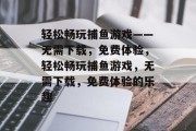 轻松畅玩捕鱼游戏——无需下载，免费体验，轻松畅玩捕鱼游戏，无需下载，免费体验的乐趣