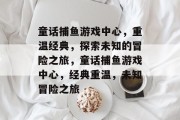 童话捕鱼游戏中心,重温经典,探索未知的冒险之旅,童话捕鱼游戏中心,经典重温,未知冒险之旅 童话捕鱼游戏中心,重温经典,探索未知的冒险之旅,童话捕鱼游戏中心,经典重温,未知冒险之旅