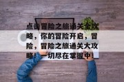 点击冒险之旅通关全攻略,你的冒险开启,冒险,冒险之旅通关大攻略!一切尽在掌握中! 点击冒险之旅通关全攻略,你的冒险开启,冒险,冒险之旅通关大攻略!一切尽在掌握中!