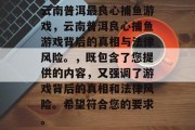 云南普洱最良心捕鱼游戏,云南普洱良心捕鱼游戏背后的真相与法律风险。,既包含了您提供的内容,又强调了游戏背后的真相和法律风险。希望符合您的要求。 云南普洱最良心捕鱼游戏,云南普洱良心捕鱼游戏背后的真相与法律风险。,既包含了您提供的内容,又强调了游戏背后的真相和法律风险。希望符合您的要求。
