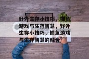 野外生存小技巧,捕鱼游戏与生存智慧,野外生存小技巧,捕鱼游戏与生存智慧的融合 野外生存小技巧,捕鱼游戏与生存智慧,野外生存小技巧,捕鱼游戏与生存智慧的融合