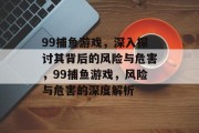 99捕鱼游戏，深入探讨其背后的风险与危害，99捕鱼游戏，风险与危害的深度解析
