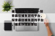 捕鱼挣钱新体验——探索最佳捕鱼游戏平台,探索最佳捕鱼游戏平台,捕鱼挣钱新体验 捕鱼挣钱新体验——探索最佳捕鱼游戏平台,探索最佳捕鱼游戏平台,捕鱼挣钱新体验