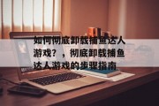 如何彻底卸载捕鱼达人游戏?,彻底卸载捕鱼达人游戏的步骤指南 如何彻底卸载捕鱼达人游戏?,彻底卸载捕鱼达人游戏的步骤指南