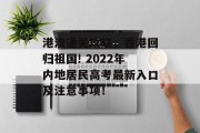 港澳通关攻略，香港回归祖国! 2022年内地居民高考最新入口及注意事项！