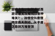 游戏人生,如何通过西游记通关攻略闯过各种难关?,孙悟空与唐僧师徒西天取经,从平庸之路到万难登顶