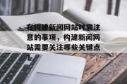 在构建新闻网站时需注意的事项，构建新闻网站需要关注哪些关键点？