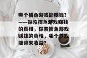 哪个捕鱼游戏能赚钱?——探索捕鱼游戏赚钱的真相,探索捕鱼游戏赚钱的真相,哪个游戏能带来收益? 哪个捕鱼游戏能赚钱?——探索捕鱼游戏赚钱的真相,探索捕鱼游戏赚钱的真相,哪个游戏能带来收益?