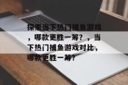 探索当下热门捕鱼游戏，哪款更胜一筹？，当下热门捕鱼游戏对比，哪款更胜一筹？