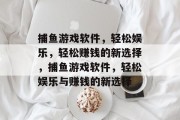 捕鱼游戏软件,轻松娱乐,轻松赚钱的新选择,捕鱼游戏软件,轻松娱乐与赚钱的新选择 捕鱼游戏软件,轻松娱乐,轻松赚钱的新选择,捕鱼游戏软件,轻松娱乐与赚钱的新选择