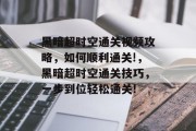 黑暗超时空通关视频攻略,如何顺利通关!,黑暗超时空通关技巧,一步到位轻松通关! 黑暗超时空通关视频攻略,如何顺利通关!,黑暗超时空通关技巧,一步到位轻松通关!