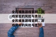 全民捕鱼游戏官网,游戏背后的风险与责任,全民捕鱼游戏官网,游戏背后的风险与责任 全民捕鱼游戏官网,游戏背后的风险与责任,全民捕鱼游戏官网,游戏背后的风险与责任