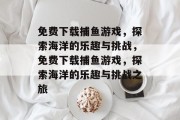 免费下载捕鱼游戏,探索海洋的乐趣与挑战,免费下载捕鱼游戏,探索海洋的乐趣与挑战之旅 免费下载捕鱼游戏,探索海洋的乐趣与挑战,免费下载捕鱼游戏,探索海洋的乐趣与挑战之旅