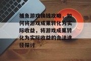 捕鱼游戏换钱攻略,如何将游戏成果转化为实际收益,将游戏成果转化为实际收益的合法途径探讨 捕鱼游戏换钱攻略,如何将游戏成果转化为实际收益,将游戏成果转化为实际收益的合法途径探讨