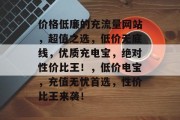 价格低廉的充流量网站，超值之选，低价无底线，优质充电宝，绝对性价比王！，低价电宝，充值无忧首选，性价比王来袭！