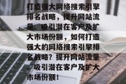 打造强大网络搜索引擎排名战略，提升网站流量、吸引潜在客户及扩大市场份额，如何打造强大的网络搜索引擎排名战略？提升网站流量、吸引潜在客户及扩大市场份额！