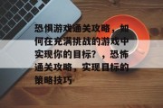 恐惧游戏通关攻略，如何在充满挑战的游戏中实现你的目标？，恐怖通关攻略，实现目标的策略技巧