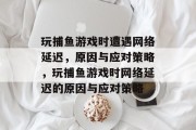 玩捕鱼游戏时遭遇网络延迟,原因与应对策略,玩捕鱼游戏时网络延迟的原因与应对策略 玩捕鱼游戏时遭遇网络延迟,原因与应对策略,玩捕鱼游戏时网络延迟的原因与应对策略