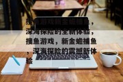 搜鱼游戏新金蟾捕鱼,深海探险的全新体验,搜鱼游戏,新金蟾捕鱼,深海探险的震撼新体验 搜鱼游戏新金蟾捕鱼,深海探险的全新体验,搜鱼游戏,新金蟾捕鱼,深海探险的震撼新体验
