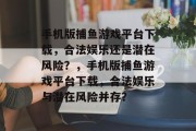 手机版捕鱼游戏平台下载,合法娱乐还是潜在风险?,手机版捕鱼游戏平台下载,合法娱乐与潜在风险并存? 手机版捕鱼游戏平台下载,合法娱乐还是潜在风险?,手机版捕鱼游戏平台下载,合法娱乐与潜在风险并存?