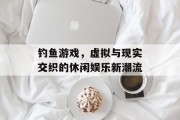 钓鱼游戏，虚拟与现实交织的休闲娱乐新潮流