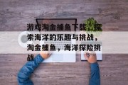 游戏淘金捕鱼下载,探索海洋的乐趣与挑战,淘金捕鱼,海洋探险挑战 游戏淘金捕鱼下载,探索海洋的乐趣与挑战,淘金捕鱼,海洋探险挑战