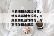 电脑版捕鱼游戏推荐,畅享海洋捕鱼乐趣,电脑版捕鱼游戏推荐,尽享海洋捕鱼乐趣 电脑版捕鱼游戏推荐,畅享海洋捕鱼乐趣,电脑版捕鱼游戏推荐,尽享海洋捕鱼乐趣