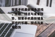 探索手机最新捕鱼游戏,乐趣、特点与未来趋势,探索手机最新捕鱼游戏的乐趣、特点与未来趋势 探索手机最新捕鱼游戏,乐趣、特点与未来趋势,探索手机最新捕鱼游戏的乐趣、特点与未来趋势