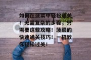 如何在菠菜中轻松通关!无需复杂的步骤,只需要这些攻略!菠菜的快速通关技巧!一招教你轻松过关!