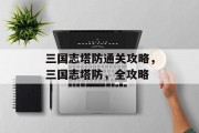 三国志塔防通关攻略，三国志塔防，全攻略