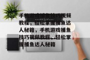 手机游戏捕鱼技巧视频教程,轻松掌握捕鱼达人秘籍,手机游戏捕鱼技巧视频教程,轻松掌握捕鱼达人秘籍 手机游戏捕鱼技巧视频教程,轻松掌握捕鱼达人秘籍,手机游戏捕鱼技巧视频教程,轻松掌握捕鱼达人秘籍