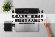 重温经典,下载原版捕鱼达人游戏,重温经典,原版捕鱼达人游戏下载 重温经典,下载原版捕鱼达人游戏,重温经典,原版捕鱼达人游戏下载