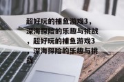 超好玩的捕鱼游戏3，深海探险的乐趣与挑战，超好玩的捕鱼游戏3，深海探险的乐趣与挑战