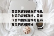 黄奕代言的捕鱼游戏礼包码的背后真相,黄奕代言的捕鱼游戏礼包码背后的真相揭秘 黄奕代言的捕鱼游戏礼包码的背后真相,黄奕代言的捕鱼游戏礼包码背后的真相揭秘